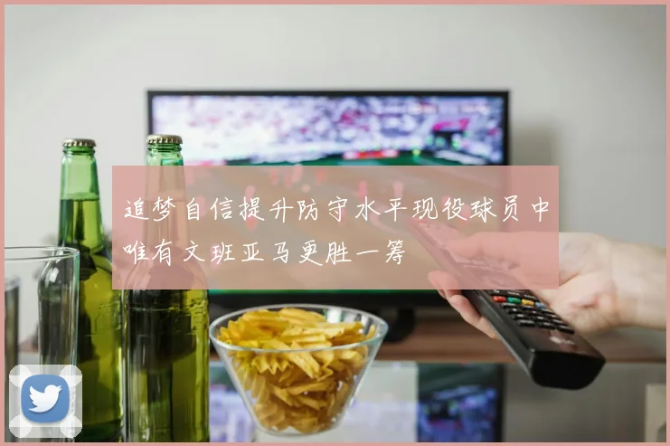 追梦自信提升防守水平现役球员中唯有文班亚马更胜一筹