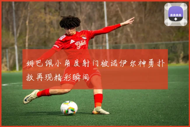 姆巴佩小角度射门被诺伊尔神勇扑救再现精彩瞬间