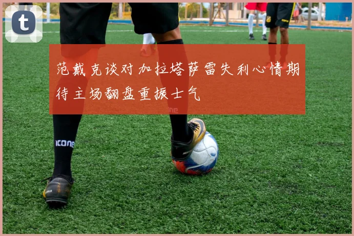 范戴克谈对加拉塔萨雷失利心情期待主场翻盘重振士气