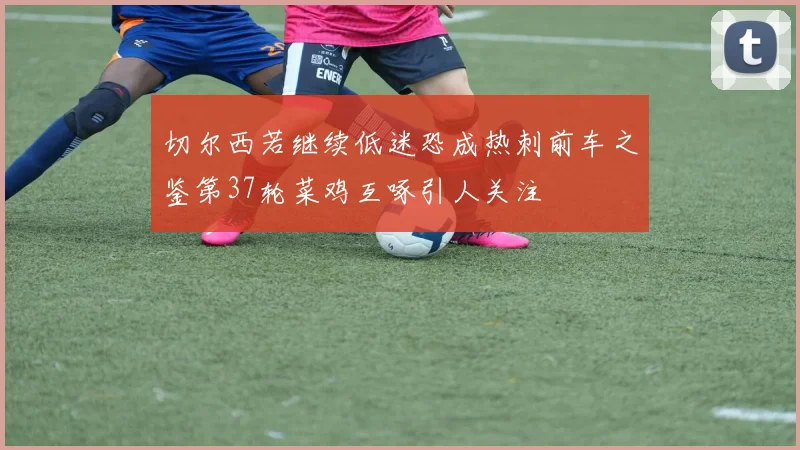 切尔西若继续低迷恐成热刺前车之鉴第37轮菜鸡互啄引人关注