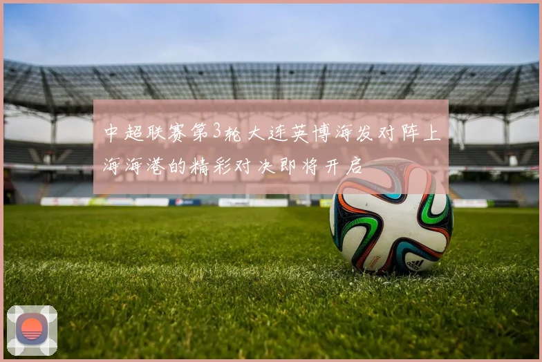 中超联赛第3轮大连英博海发对阵上海海港的精彩对决即将开启