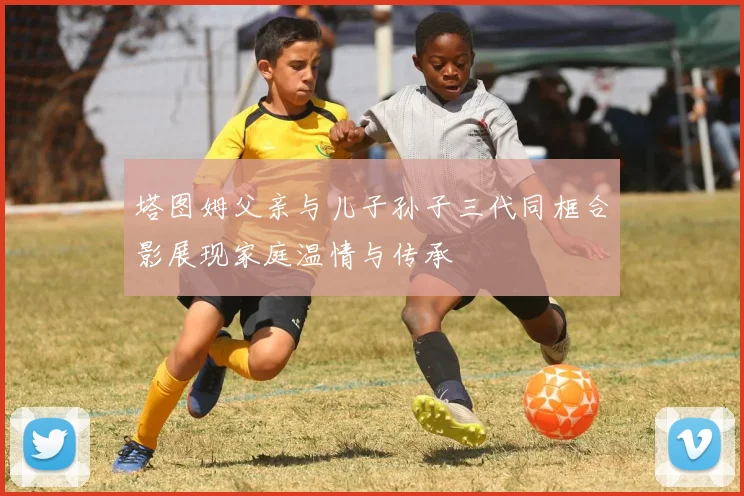 塔图姆父亲与儿子孙子三代同框合影展现家庭温情与传承