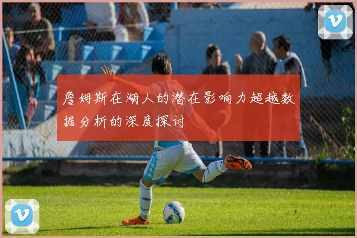 詹姆斯在湖人的潜在影响力超越数据分析的深度探讨