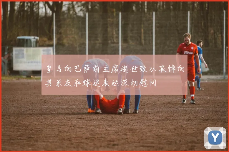 皇马向巴萨前主席逝世致以哀悼向其亲友和球迷表达深切慰问