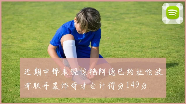 近期中锋表现惊艳阿德巴约杜伦波津联手轰炸奇才合计得分149分