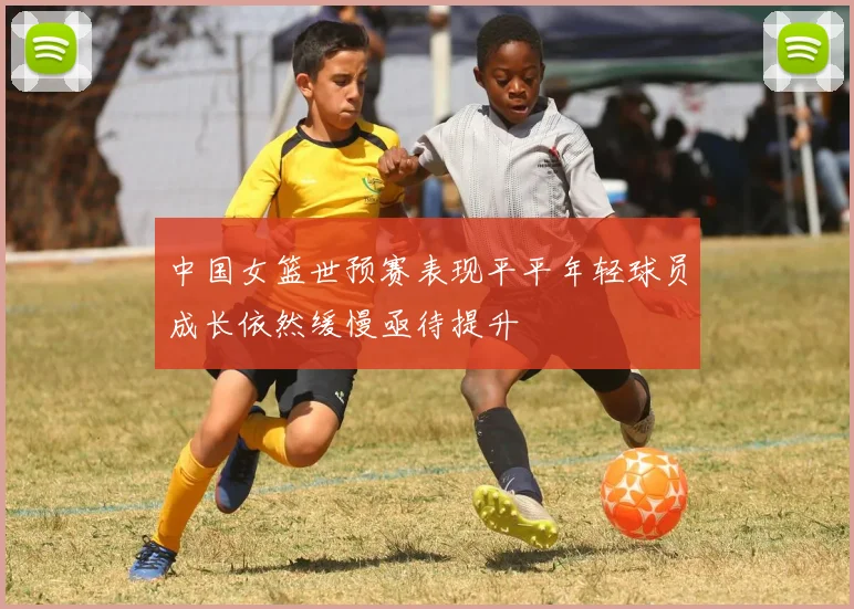 中国女篮世预赛表现平平年轻球员成长依然缓慢亟待提升