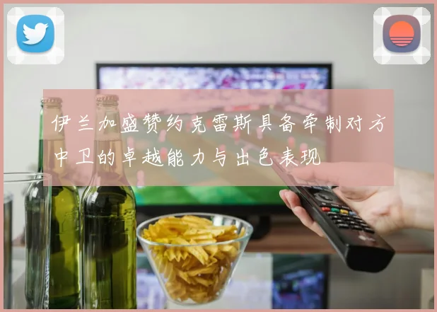 伊兰加盛赞约克雷斯具备牵制对方中卫的卓越能力与出色表现