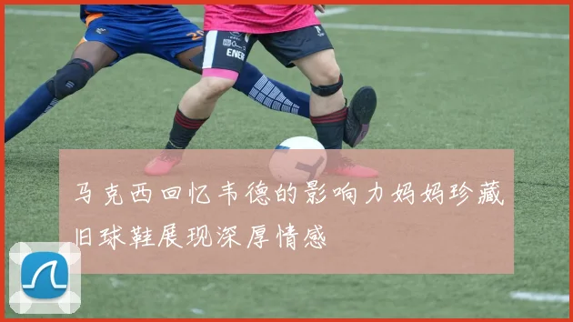 马克西回忆韦德的影响力妈妈珍藏旧球鞋展现深厚情感