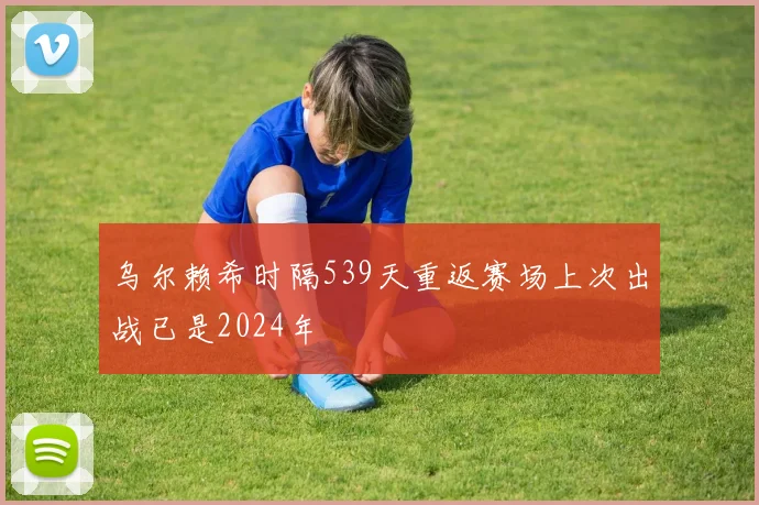 乌尔赖希时隔539天重返赛场上次出战已是2024年