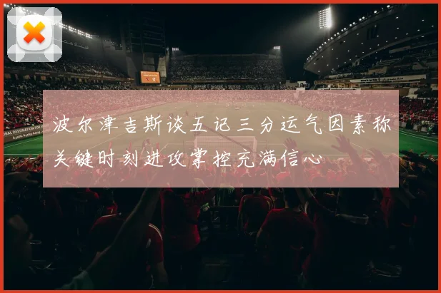 波尔津吉斯谈五记三分运气因素称关键时刻进攻掌控充满信心