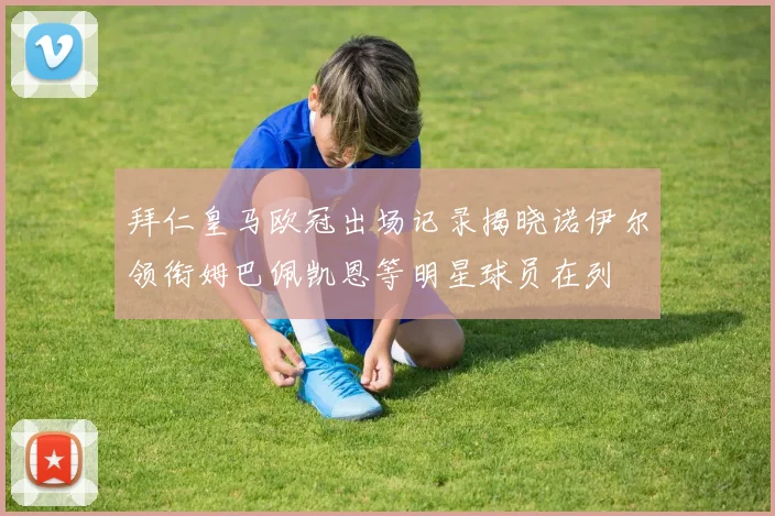拜仁皇马欧冠出场记录揭晓诺伊尔领衔姆巴佩凯恩等明星球员在列