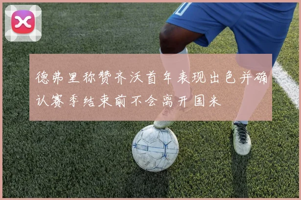 德弗里称赞齐沃首年表现出色并确认赛季结束前不会离开国米