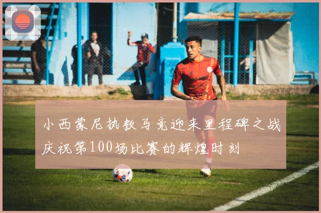 小西蒙尼执教马竞迎来里程碑之战庆祝第100场比赛的辉煌时刻